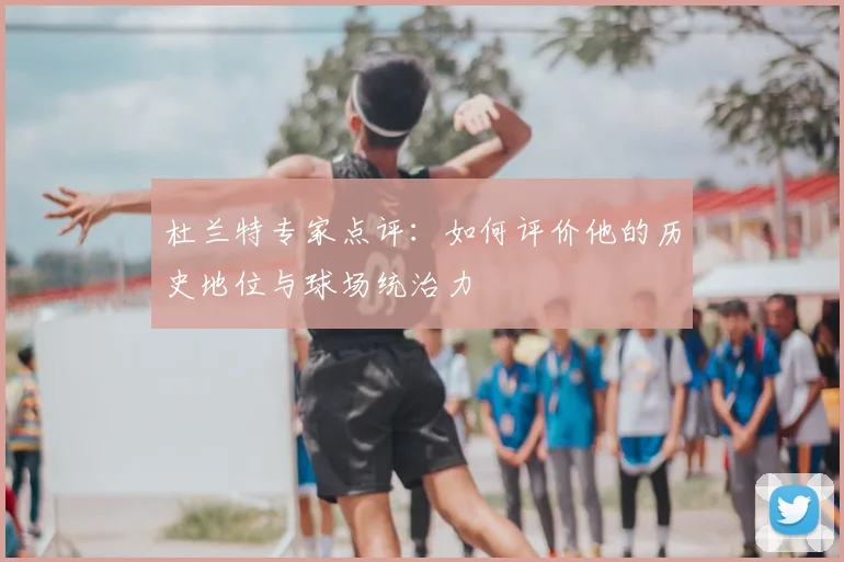杜兰特专家点评:如何评价他的历史地位与球场统治力