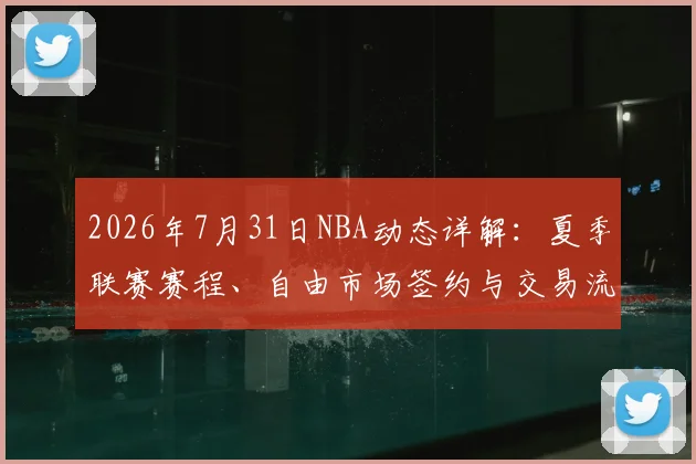 2026年7月31日NBA动态详解：夏季联赛赛程、自由市场签约与交易流言汇总