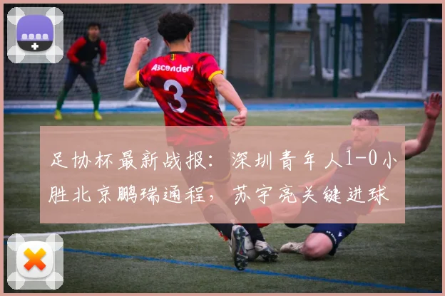足协杯最新战报：深圳青年人1-0小胜北京鹏瑞通程，苏宇亮关键进球锁定胜局