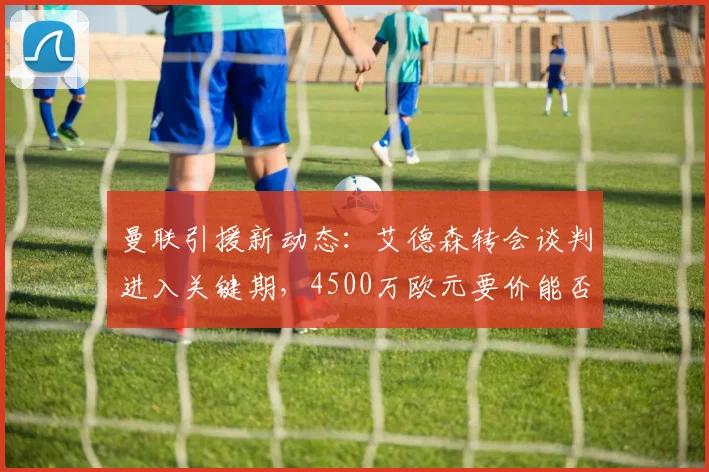 曼联引援新动态：艾德森转会谈判进入关键期，4500万欧元要价能否达成？