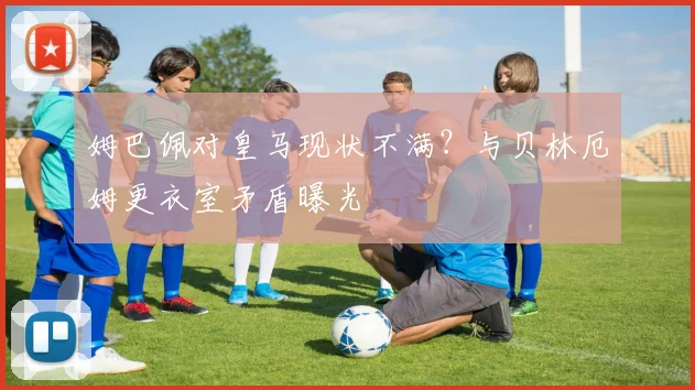 姆巴佩对皇马现状不满？与贝林厄姆更衣室矛盾曝光