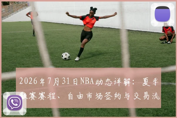 2026年7月31日NBA动态详解:夏季联赛赛程、自由市场签约与交易流言汇总