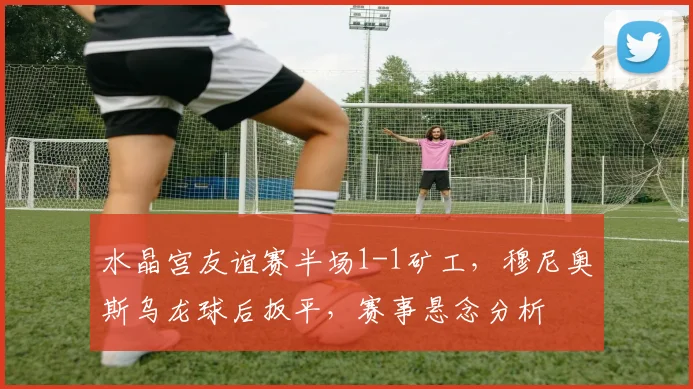 水晶宫友谊赛半场1-1矿工,穆尼奥斯乌龙球后扳平,赛事悬念分析