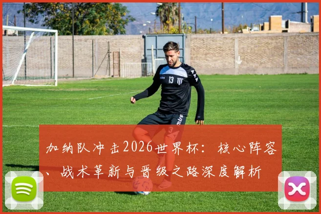 加纳队冲击2026世界杯:核心阵容、战术革新与晋级之路深度解析