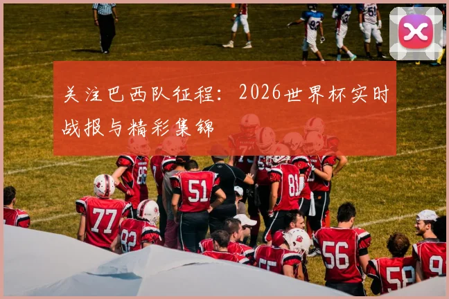 关注巴西队征程：2026世界杯实时战报与精彩集锦