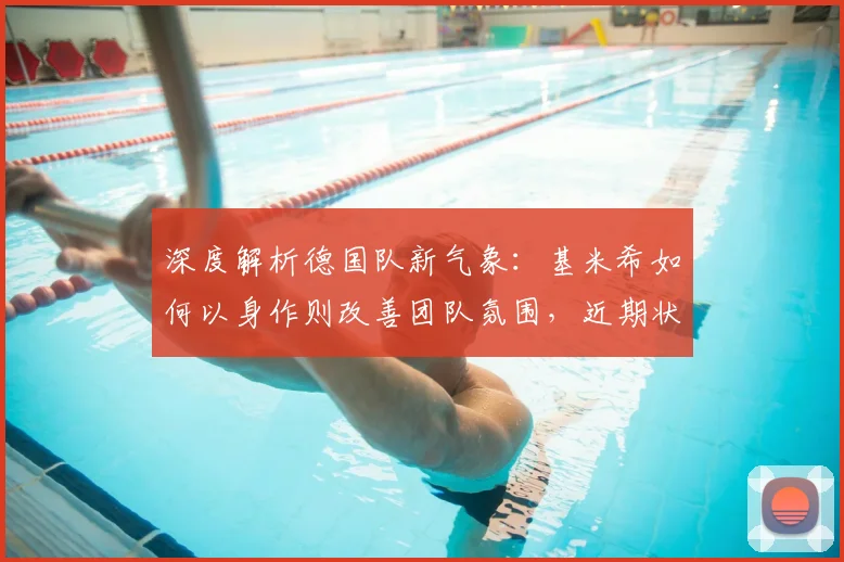 深度解析德国队新气象:基米希如何以身作则改善团队氛围,近期状态有哪些变化?