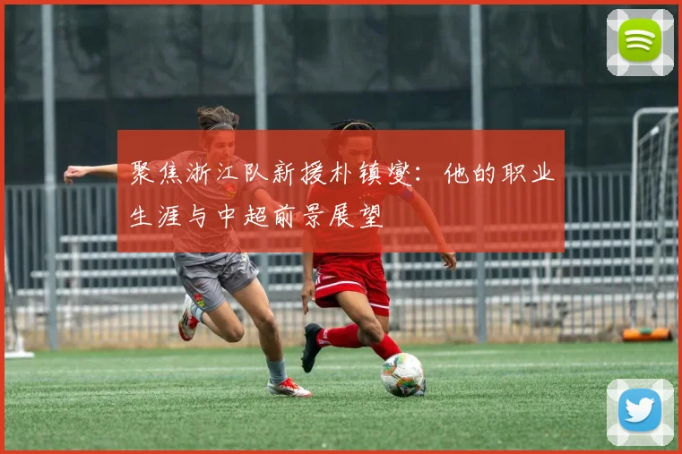聚焦浙江队新援朴镇燮：他的职业生涯与中超前景展望