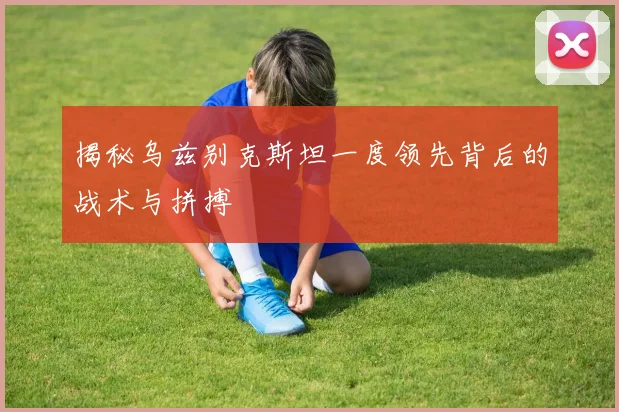 揭秘乌兹别克斯坦一度领先背后的战术与拼搏