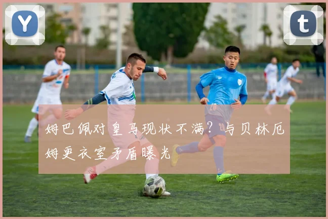 姆巴佩对皇马现状不满?与贝林厄姆更衣室矛盾曝光